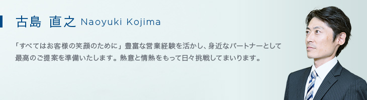 古島 直之(Naoyuki Kojima) 「すべてはお客様の笑顔のために」豊富な営業経験を活かし、身近なパートナーとして最高のご提案を準備いたします。熱意と情熱をもって日々挑戦してまいります。