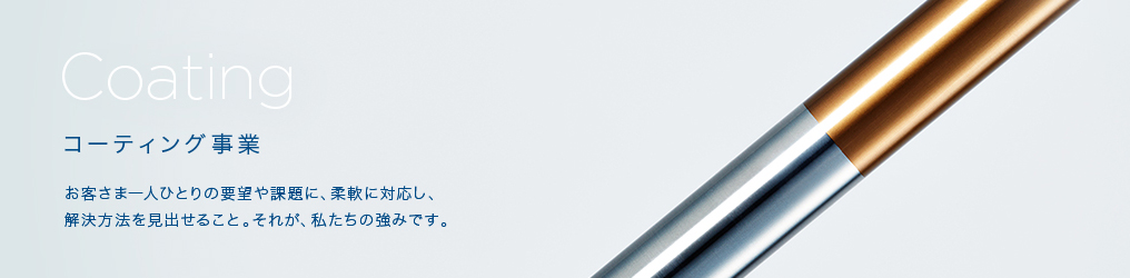 Coating コーティング事業 お客さま一人ひとりの要望や課題に、柔軟に対応し、解決方法を見い出せること。それが、私たちの強みです。