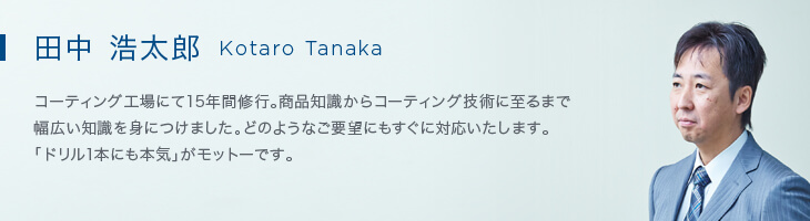 田中 浩太郎（Kotaro Tanaka） コーティング工場にて15年間修行。商品知識からコーティング技術に至るまで幅広い知識を身につけました。どのようなご要望にもすぐに対応いたします。「ドリル1本にも本気」がモットーです。