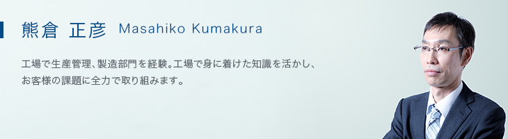 熊倉 正彦（Masahiko Kumakura） 工場で生産管理、製造部門を経験。工場で身に着けた知識を活かし、
お客様の課題に全力で取り組みます。