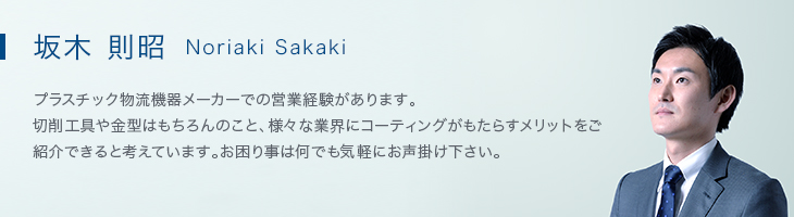 坂木 則昭（Noriaki Sakaki） プラスチック物流機器メーカーでの営業経験があります。<br>切削工具や金型はもちろんのこと、様々な業界にコーティングがもたらすメリットをご紹介できると考えています。お困り事は何でも気軽にお声掛け下さい。