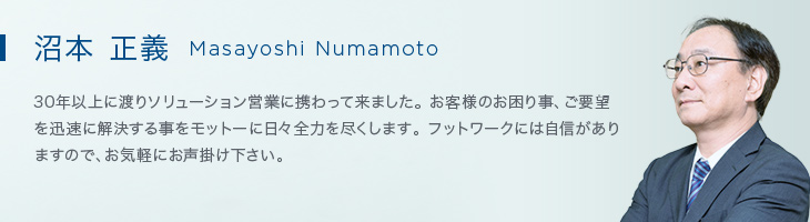 沼本 正義(Masayoshi Numamoto) 30年以上に渡りソリューション営業に携わって来ました。お客様のお困り事、ご要望を迅速に解決する事をモットーに日々全力を尽くします。フットワークには自信がありますので、お気軽にお声掛け下さい。