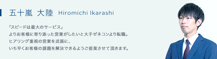 五十嵐 大陸(Hiromich Ikarashi) 「スピードは最大のサービス」よりお客様に寄り添った営業をしたいと大手ゼネコンから転職。若さを活かしたフットワークの軽さを武器に、いち早くお客様の課題を解決していけるようご提案させて頂きます。