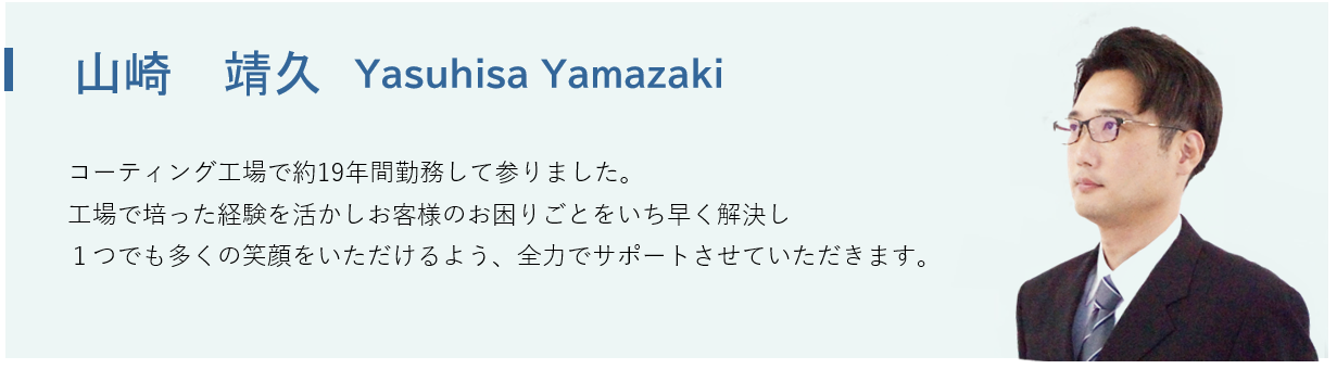 山崎 靖久
(Ｙａｓｕｈｉｓａ Ｙａｍａｚａｋｉ) コーティング工場で約19年間勤務して参りました。工場で培った経験を活かし、お客様のお困りごとをいち早く解決し、１つでも多くの笑顔をいただけるよう、全力でサポートさせていただきます。