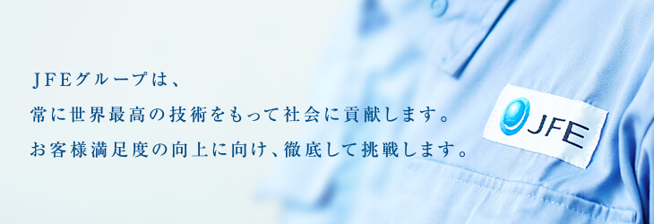 JFEグループは、常に世界最高の技術をもって社会に貢献します。お客さま満足度の向上に向け、徹底して挑戦します。