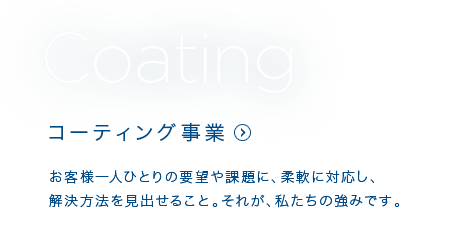 Coating コーティング事業 お客さま一人ひとりの要望や課題に、柔軟に対応し、解決方法を見出せること。それが、私たちの強みです。